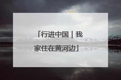 行进中国｜我家住在黄河边
