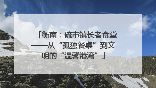衡南：硫市镇长者食堂——从“孤独餐桌”到文明的“温馨港湾”