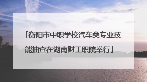 衡阳市中职学校汽车类专业技能抽查在湖南财工职院举行