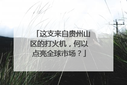 这支来自贵州山区的打火机，何以点亮全球市场？