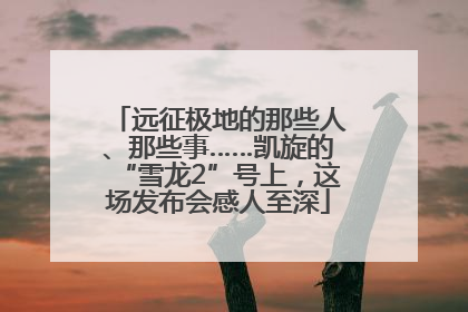 远征极地的那些人、那些事……凯旋的“雪龙2”号上，这场发布会感人至深