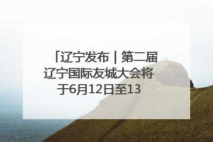 辽宁发布｜第二届辽宁国际友城大会将于6月12日至13日在沈阳举办