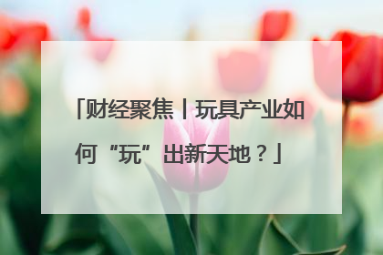 财经聚焦丨玩具产业如何“玩”出新天地？