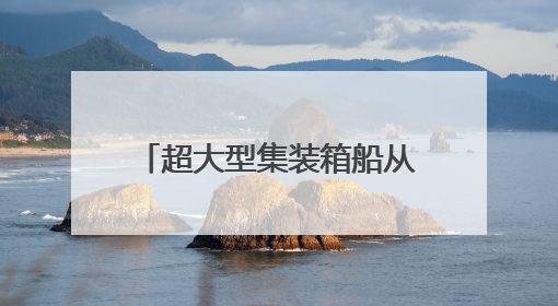 超大型集装箱船从长江下游出江试航