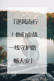 逆风而行！他们奋战一线守护路畅人安