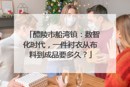 醴陵市船湾镇：数智化时代，一件衬衣从布料到成品要多久？