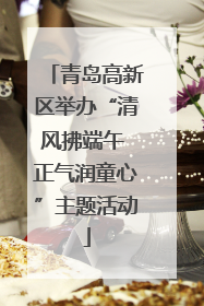 青岛高新区举办“清风拂端午 正气润童心”主题活动