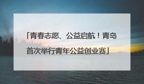 青春志愿、公益启航！青岛首次举行青年公益创业赛