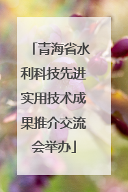 青海省水利科技先进实用技术成果推介交流会举办