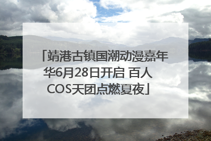 靖港古镇国潮动漫嘉年华6月28日开启 百人COS天团点燃夏夜