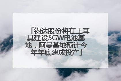 钧达股份将在土耳其建设5GW电池基地，阿曼基地预计今年年底建成投产
