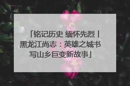 铭记历史 缅怀先烈丨黑龙江尚志：英雄之城书写山乡巨变新故事