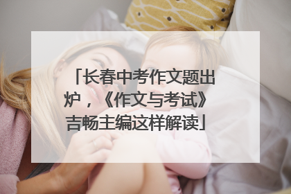 长春中考作文题出炉，《作文与考试》吉畅主编这样解读