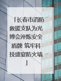 长春市消防救援支队为光博会淬炼安全盾牌 筑牢科技盛宴防火墙