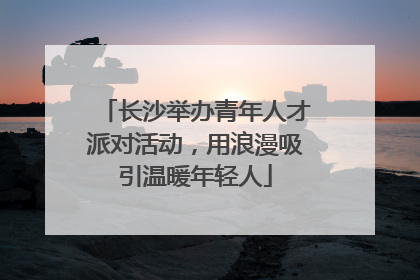 长沙举办青年人才派对活动，用浪漫吸引温暖年轻人