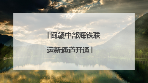 闽赣中部海铁联运新通道开通