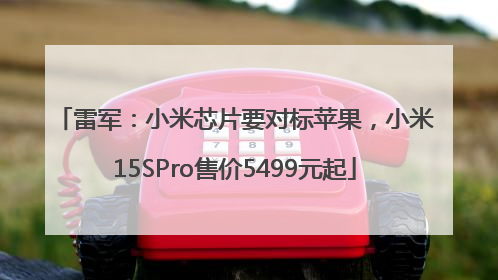 雷军：小米芯片要对标苹果，小米15SPro售价5499元起