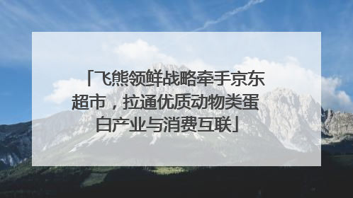 飞熊领鲜战略牵手京东超市，拉通优质动物类蛋白产业与消费互联