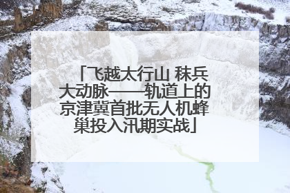 飞越太行山 秣兵大动脉——轨道上的京津冀首批无人机蜂巢投入汛期实战