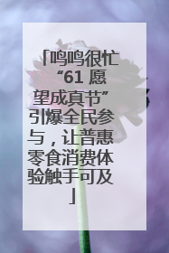 鸣鸣很忙“61 愿望成真节”引爆全民参与，让普惠零食消费体验触手可及