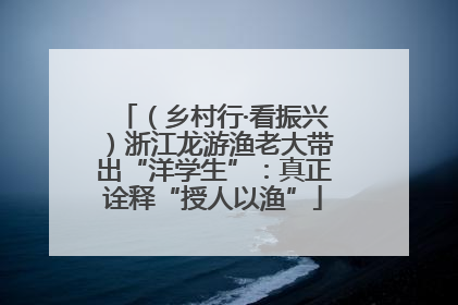 （乡村行·看振兴）浙江龙游渔老大带出“洋学生”：真正诠释“授人以渔”