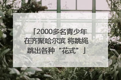 2000多名青少年在齐聚哈尔滨 将跳绳跳出各种“花式”
