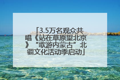 3.5万名观众共唱《站在草原望北京》“歌游内蒙古”北疆文化活动季启动