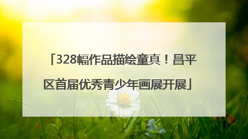 328幅作品描绘童真！昌平区首届优秀青少年画展开展