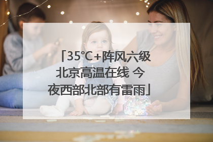 35℃+阵风六级 北京高温在线 今夜西部北部有雷雨