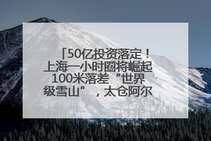 50亿投资落定！上海一小时圈将崛起100米落差“世界级雪山”，太仓阿尔卑斯二期重磅开工