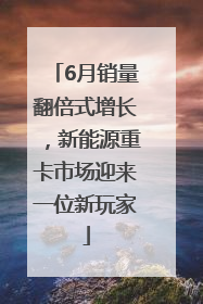 6月销量翻倍式增长，新能源重卡市场迎来一位新玩家