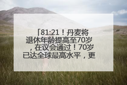 81:21！丹麦将退休年龄提高至70岁，在议会通过！70岁已达全球最高水平，更多国家或将逐步跟进